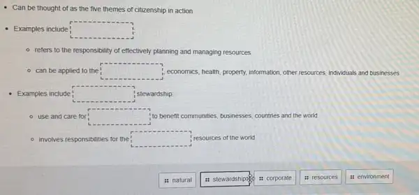 - Can be thought of as the five themes of citizenship in action
- Examples include! square 
- refers to the responsibility of effectively planning and managing resources
- can be applied to the square  i, economics, health, property,information, other resources individuals and businesses
Examples include square  stewardship:
use and care for
r
square  !to benefit communities businesses, countries and the world
- involves responsibilities for the square  ; resources of the world
: natural
: stewardshipage
: corporate
: resources
: environment