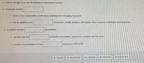 Can be thought of as the five themes of citizenship in action
Examples include: square 
- refers to the responsibility of effectively planning and managing resources
- can be applied to the! square  economics, health, property,information, other resources individuals and businesses
Examples include: C stewardship:
- use and care for square  to benefit communities, businesses countries and the world
- involves responsibilities for the square  ; resources of the world
: natural
: stewardship
: corporate
: resources
: environment