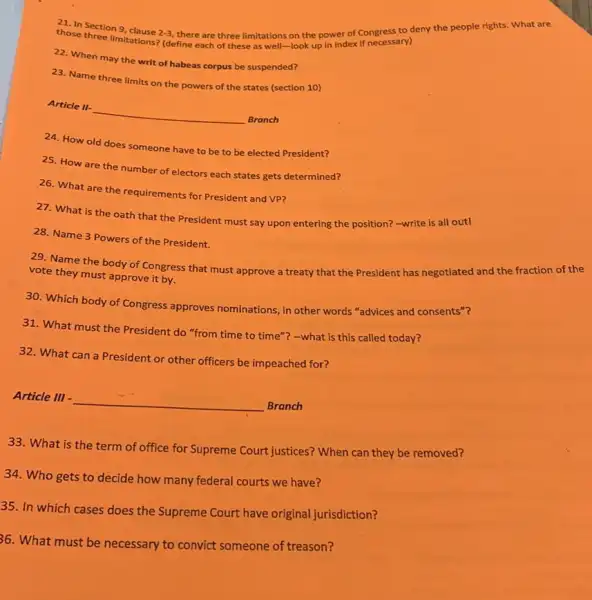 those three imitations?(define each of these as well-look up in index if necessary) limitations
2-3 there are three limitations on the power of Congress to deny the people rights. What are
22. When may the writ of habeas corpus be suspended?
23. Name three limits on the powers of the states (section 10)
Article II-
__
Branch
24. How old does someone have to be to be elected President?
25. How are the number of electors each states gets determined?
26. What are the requirements for President and VP?
27. What is the oath that the President must say upon entering the position?-write is all out!
28. Name 3 Powers of the President.
29. Name the body of Congress that must approve a treaty that the President has negotiated and the fraction of the
vote they must approve it by.
30. Which body of Congress approves nominations , in other words "advices and consents"?
31. What must the President do "from time to time"? -what is this called today?
32. What can a President or other officers be impeached for?
Article III -
__
Branch
33.What is the term of office for Supreme Court justices? When can they be removed?
34. Who gets to decide how many federal courts we have?
35. In which cases does the Supreme Court have original jurisdiction?
36. What must be necessary to convict someone of treason?