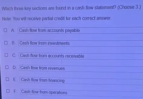 Which three key sections are found in a cash flow statement? (Choose 3.)
Note: You will receive partial credit for each correct answer.
A. Cash flow from accounts payable
D B. Cash flow from investments
D C. Cash flow from accounts receivable
D D. Cash flow from revenues
D E Cash flow from financing
D
F Cash flow from operations