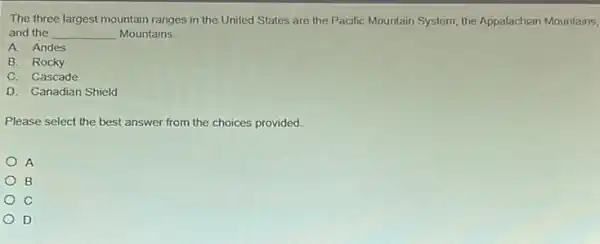 The three largest mountain ranges in the United States are the Pacific Mountain System, the Appalachian Mountains,
and the __ Mountains.
A. Andes
B. Rocky
C. Cascade
D. Canadian Shield
Please select the best answer from the choices provided.
A
B
C
D