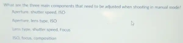 What are the three main components that need to be adjusted when shooting in manual mode?
Aperture, shutter speed, ISO
Aperture, lens type ISO
Lens type, shutter speed, Focus
ISO, focus composition
