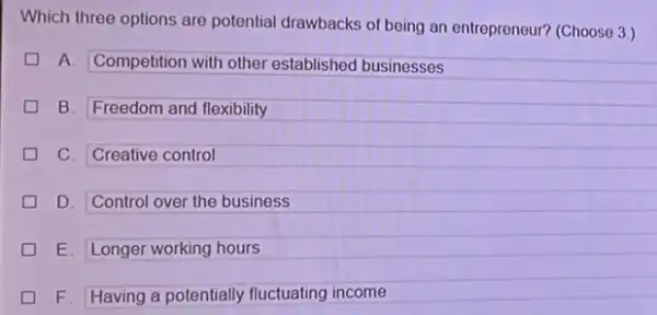 Which three options are potential drawbacks of being an entrepreneur? (Choose 3 )
A. Competition with other established businesses
B. Freedom and flexibility
C. Creative control
D. Control over the business
E. Longer working hours
F. Having a potentially fluctuating income