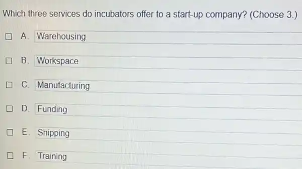 Which three services do incubators offer to a start-up company?(Choose 3.)
A. Warehousing
B. Workspace
C. Manufacturing
D. Funding
E. Shipping
F. Training