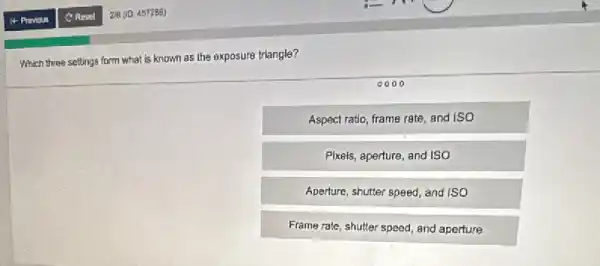 Which three settings form what is known as the exposure triangle?
Aspect ratio, frame rate,and ISO
Pixels, aperture, and ISO
Aperture, shutter speed, and iso
Frame rate, shutter speed and aperture