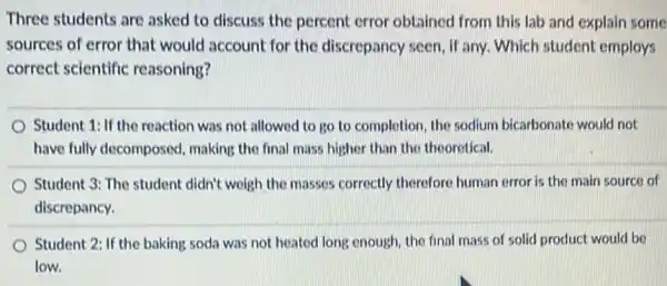 Three students are asked to discuss the percent error obtained from this lab and explain some
sources of error that would account for the discrepancy seen, if any.Which student employs
correct scientific reasoning?
Student 1: If the reaction was not allowed to go to completion the sodium bicarbonate would not
have fully decomposed , making the final mass higher than the theoretical.
Student 3: The student didn't weigh the masses correctly therefore human error is the main source of
discrepancy.
Student 2: If the baking soda was not heated long enough, the final mass of solid product would be
low.