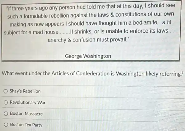 "if three years ago any person had told me that at this day, I should see
such a formidable rebellion against the laws & constitutions of our own
making as now appears I should have thought him a bedlamite - a fit
subject for a mad house __ If shrinks, or is unable to enforce its laws __
anarchy & confusion must prevail."
George Washington
What event under the Articles of Confederation is Washington likely referring?
Shay's Rebellion
Revolutionary War
Boston Massacre
Boston Tea Party