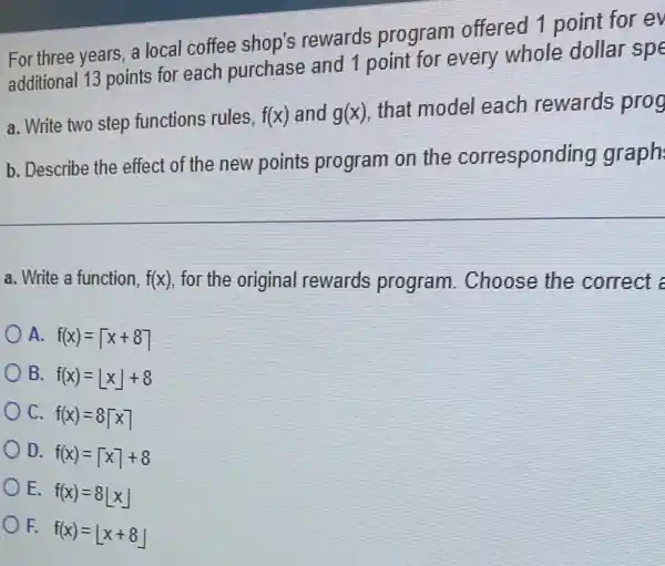 For three years, a local coffee shop's rewards program offered 1 point for ev
additional 13 points for each purchase
a. Write two step functions rules,
f(x) and g(x)
that model each rewards prog
b. Describe the effect of the new points program on the corresponding graph
a. Write a function, f(x)
for the original rewards program Choose the correct
A f(x)=lceil x+8rceil 
B f(x)=lfloor xrfloor +8
C f(x)=8lceil xrceil 
D f(x)=lceil xrceil +8
E f(x)=8lfloor xrfloor 
F. f(x)=lfloor x+8rfloor