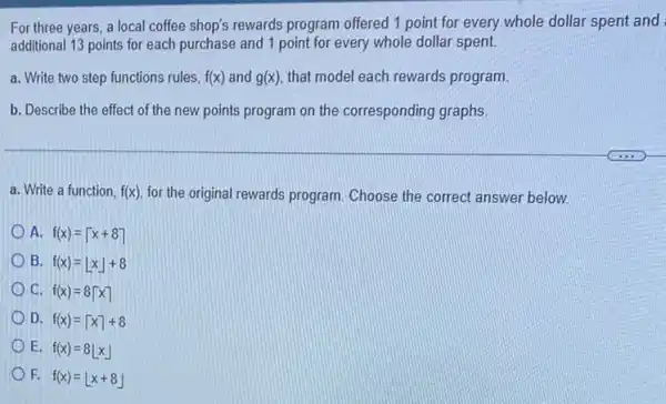 For three years, a local coffee shop's rewards program offered 1 point for every whole dollar spent and
additional 13 points for each purchase and 1 point for every whole dollar spent
a. Write two step functions rules, f(x) and g(x) that model each rewards program.
b. Describe the effect of the new points program on the corresponding graphs
a. Write a function, f(x) for the original rewards program. Choose the correct answer below.
A. f(x)=lceil x+8rceil 
B.
f(x)=lfloor xrfloor +8
C.
f(x)=8lceil xrceil 
D. f(x)=lceil xrceil +8
E. f(x)=8lfloor xrfloor 
F. f(x)=lfloor x+8rfloor