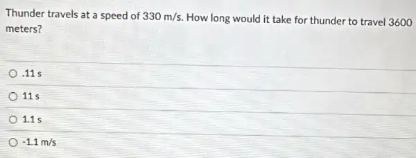 Thunder travels at a speed of 330m/s How long would it take for thunder to travel 3600
meters?
.11 s
11 s
1.1 s
-1.1m/s