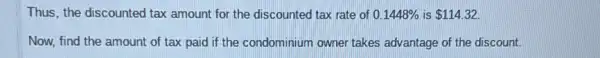 Thus, the discounted tax amount for the discounted tax rate of 0.1448%  is 114.32
Now, find the amount of tax paid if the condominium owner takes advantage of the discount.