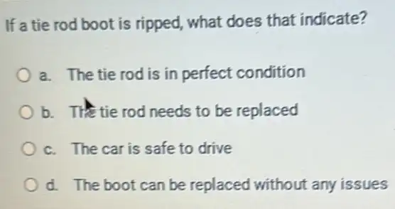 If a tie rod boot is ripped, what does that indicate?
a. The tie rod is in perfect condition
b. The tie rod needs to be replaced
c. The car is safe to drive
d. The boot can be replaced without any issues