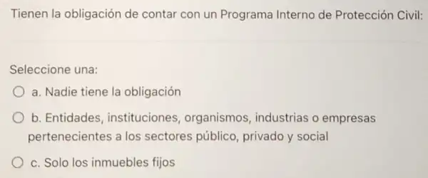 Tienen la obligación de contar con un Programa Interno de Protección Civil:
Seleccione una:
a. Nadie tiene la obligación
b. Entidades instituciones , organismos , industrias o empresas
pertenecientes a los sectores público privado y social
c. Solo los inmuebles fijos