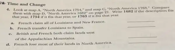 Time and Change
4.Look at map A."North America 1754,"and map C, "North America 1763." Compare
them with map D, "North America 1682" on page 21. Write 1682 if the description fits
that year, 1754 if it fits that year,or 1768 if it fits that year.
a. French claim all of Louisiana and New France.
__
b. French transfer Louisiana to Spain.
__
C.British and French both claim lands west
of the Appalachian Moun tains.
__
d. French lose most of their lands in North America.
__