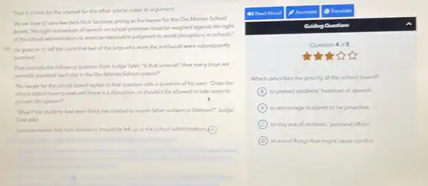 Then is is time for the counsel for the other side to make its argument.
"As we view it"says law clerk Nick Sensone, scting as the Lawyer for the Des Moines School
Board, "the right to freedom of speech on school premies must be weighed against the right
of the school administration to exercise reasonable judgment to avoid disruptions in schools."
(25) He goes on to tell the count that two of the boys who wore the armbands were subsequently
punched.
That prompts the following question from Judge Tatel:Is that unusual? How many boys are
normally punched each day in the DesMoines School system?"
The lawyer for the school board replies to that question with a question of his own:"Does the
school district have to wait until there is a disruption, or should it be allowed to take steps to
prevent deruptions?
"What if the students had worn black tes instead to mourn fallen soldiers in Vietnam?" Judge
Tatel asks
Sansone replies that such decisions should be left up to the school administrators C
4) Read Aloud
Guiding Questions
Question 4 of 5
Which describes the priority of the school board?
A to protect students' freedom of speech
B to encourage students to be proactive
C to stay out of students' personal affairs
D to avoid things that might cause conflict.