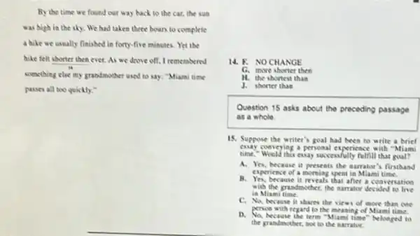 By the time we found our way back to the car, the sun
was high in the sky. We had taken three hours to complete
a hike we usually finished in forty-five minutes Yet the
hike felt shorter then ever. As we drove off, I remembered
something else my grandmother used to say: "Miami time
passes all too quickly."
14. F. NO CHANGE
G. more shorter then
H. the shortest than
J. shorter than
Question 15 asks about the preceding passage
as a whole.
15. Suppose the writer's goal had been to write a brief
essay conveying a personal experience with "Miami
time - Would this essay successfully fulfill that goal?
A. Yes, because it presents the narrator's firsthand
experience of a morning spent in Miami time.
B. Yes.because it reveals that after a conversation
with the grandmother, the narrator decided to live
in Miami time.
C. No, because it shares the views of more than one
person with regard to the meaning of Miami time.
D. No, hecause the term "Miami time" belonged to
the grandmother, not to the narrator.