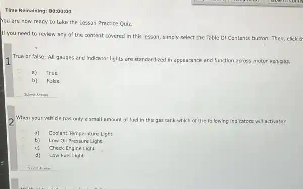 Time Remaining: 00:00:00
You are now ready to take the Lesson Practice Quiz.
If you need to review any of the content covered in this lesson, simply select the Table Of Contents button.Then, click tr
True or false: All gauges and indicator lights are standardized in appearance and function across motor vehicles.
a)
True
b)
False
Submit Answer
When your vehicle has only a small amount of fuel in the gas tank which of the following indicators will activate?
a) Coolant Temperature Light
b) Low Oil Pressure Light
Check Engine Light
d)
Low Fuel Light
1