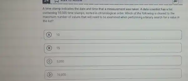 A time stamp indicates the date and time that a measurement was taken. A data scientist has a list
containing 10,000 time stamps, sorted in chronological order. Which of the following is closest to the
maximum number of values that will need to be examined when performing a binary search for a value in
the list?
A 10
B 15
C 5,000
D 10,000