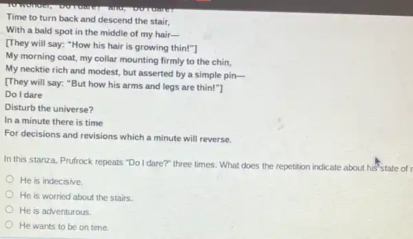 Time to turn back and descend the stair,
With a bald spot in the middle of my hair-
[They will say:How his hair is growing thin!"]
My morning coat, my collar mounting firmly to the chin,
My necktie rich and modest, but asserted by a simple pin-
[They will say: "But how his arms and legs are thin!"]
Do I dare
Disturb the universe?
In a minute there is time
For decisions and revisions which a minute will reverse.
In this stanza, Prufrock repeats "Do I dare?"three times. What does the repetition indicate about his'state of
He is indecisive.
He is worried about the stairs.
He is adventurous.
He wants to be on time.