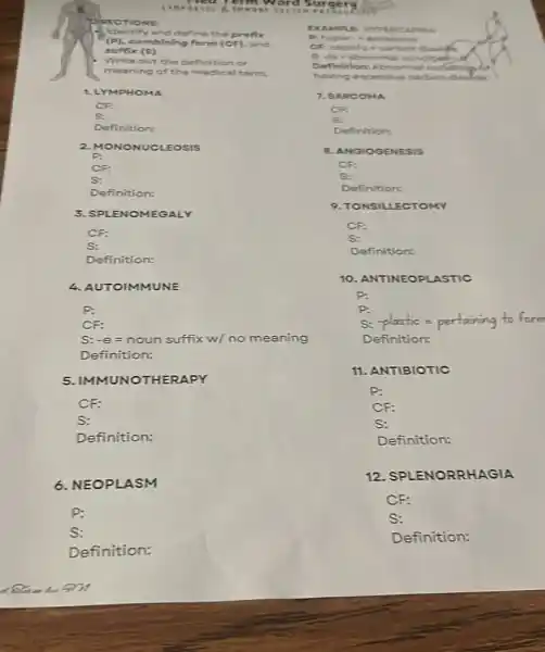 time with us ra
Identify and define the prefix
(P), combining form (CF)and
suffix (S)
Write out the definition or
meaning of the medical term
1.LYN IPHON MA
CF:
s:
Definition:
2. MONONUCLEOSIS
P:
CF:
S:
Definition:
3. SPLE NOMEGALY
CF:
S:
Definition:
4. AUTOIMMUNE
P:
CF:
S:-e = noun suffix w/ no meaning
Definition:
5. IMMUNOTHERAPY
Definition:
6. NEOPLASM
P:
S:
Definition:
PECT TONS:
EXAM our serp EDCAPMEN
Phyper.scentive
daily
malco indipeh
Definition: Abnormal ook
having excess ve carbon dolds
7. SAP COM a
CF
S:
Definition:
B. ANGIOG ENES IS
CF:
S:
Definition:
9. TON SILLE CTOMY
CP:
S:
Definition:
10. ANTINEOPLASTIC
P:
P:
-plastic=pertainingtoform
Definition:
11. ANTIBIOTIC
P:
CF:
S:
Definition:
12 SPLENORRHAGIA
CF:
S:
Definition: