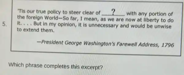 Tis our true policy to steer clear of __ with any portion of
the foreign World-So far, I mean, as we are now at liberty to do
it __ But in my opinion it is unnecessary and would be unwise
to extend them.
-President George Washington's Farewell Address, 1796
Which phrase completes this excerpt?