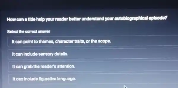 How can a title help your reader better understand your autoblographical lepisode?
Select the correct answer
It can point to themes, character tralts, or the scope.
It can include sensory detalls.
It can grab the reader's attention.
It can include figurative language.