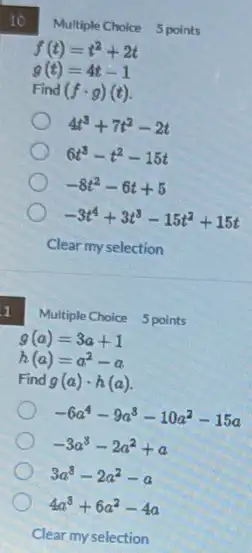 tô
Multiple Choice 5 points
f(t)=t^2+2t
g(t)=4t-1
Find (fcdot g)(t)
4t^3+7t^2-2t
6t^3-t^2-15t
-8t^2-6t+5
-3t^4+3t^3-15t^2+15t
1
Multiple Choice 5 points
g(a)=3a+1
h(a)=a^2-a
Find g(a)cdot h(a)
-6a^4-9a^3-10a^2-15a
-3a^3-2a^2+a
3a^3-2a^2-a
4a^3+6a^2-4a