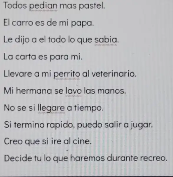 Todos pedian mas pastel.
El carro es de mi papa.
Le dijo a el todo lo que sabia.
La carta es para mi.
Llevare a mi perrito al veterinario.
Mi hermana se lavo las manos.
No se si llegare a tiempo.
Si termino rapido, puedo salir a jugar.
Creo que si ire al cine.
Decide tu lo que haremos durante recreo.