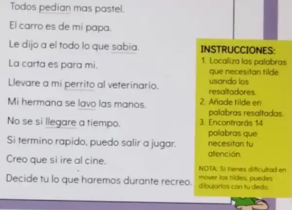 Todos pedian mas pastel.
El carro es de mi papa.
Le dijo a el todo lo que sabia.
La carta es para mi.
Llevare a mi perrito al veterinario.
Mi hermana se lavo las manos.
No se si llegare a tiempo.
Si termino rapido puedo salir a jugar.
Creo que si ire al cine.
Decide tu lo que haremos durante recreo.
INS TRUCCIONES:
1. Localiza las palabras
que necesitan filde
usando los
resaltadores.
2. Añode tilde en
palabras resaltadas.
3. Encontrarás 14
palabras que
necesitan tu
atención.
NOTA: SI fienes dificultod en
mover los tildes, puedes
dibujarlos con tudedo.