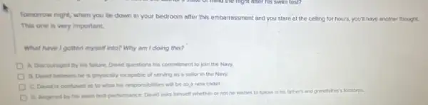 Tomorrow night, when you lie down in your bedroom after this embarrassment and you stare at the celling for hours,you'll have another thought.
This one is very Important.
What have I gotten myself into? Why am I doing this?
A. Discouraged by his falure, David questions his commitment to join the Navy.
B. David believes he is physically incapable of serving as a sallor in the Navy.
C. David is confused as to what his responsibilities will be as a new cadet.
D. Angered by his swim test performance, David asks himself whether or not he wishes to follow in his father's
and grandfather's footsteps.