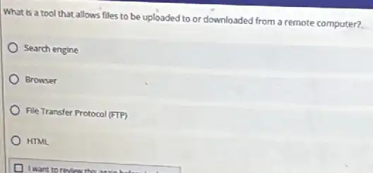 What is a tool that allows files to be uploaded to or downloaded from a remote computer?
Search engine
Browser
File Transfer Protocol (FTP)
HTML
I want to review this