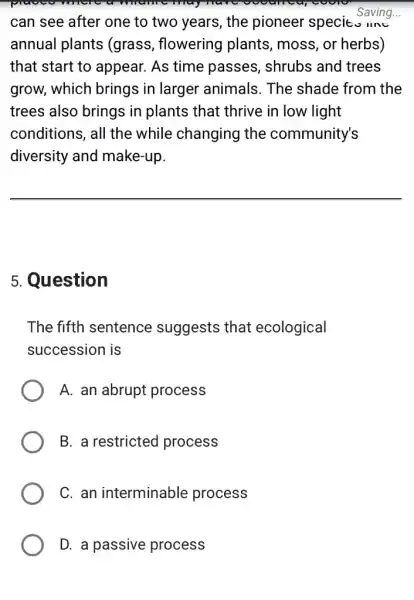 toolo
can see after one to two years, the pioneer speci Saving...
annual plants (grass, flowering plants, moss, or herbs)
that start to appear. As time passes, shrubs and trees
grow, which brings in larger animals . The shade from the
trees also brings in plants that thrive in low light
conditions, all the while changing the community's
diversity and make-up.
5. Question
The fifth sentence suggests that ecological
succession is
A. an abrupt process
B. a restricted process
C. an interminable process
D. a passive process