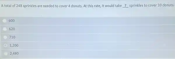 A total of 248 sprinkles are needed to cover 4 donuts. At this rate, it would take __ sprinkles to cover 10 donuts.
600
620
710
1,200
2,480