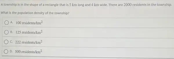 A township is in the shape of a rectangle that is 5 km long and 4 km wide. There are 2000 residents in the township.
What is the population density of the township?
A. 100residents/km^2
B. 125residents/km^2
C. 222residents/km^2
D. 500residents/km^2