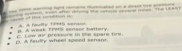 TPMS warning light remains illuminat ed on a direct tire press ure
Chitoring system even after driving the vehicle several miles The LE AST
condition is:
A. A faulty TPMS sensor.
B. A weak TPMS sensor battery.
C. Low air pressure in the spare tire.
D. A faulty wheel speed sensor.