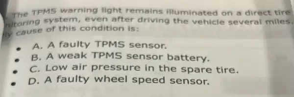 TPMS warning light remains illuminated on a direct tire
nitoring system even after driving the vehicle several miles.
of this condition is:
A. A faulty TPMS sensor.
B. A weak TPMS sensor battery.
C. Low air pressure in the spare tire.
D. A faulty wheel speed sensor.