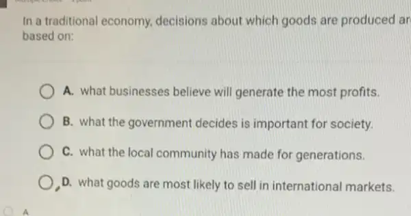 In a traditional economy decisions about which goods are produced ar
based on:
A. what businesses believe will generate the most profits.
B. what the government decides is important for society.
C. what the local community has made for generations.
D. what goods are most likely to sell in international markets.