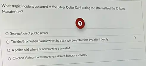 What tragic incident occurred at the Silver Dollar Café during the aftermath of the Chicano
Moratorium?
Segregation of public school
The death of Ruben Salazar when by a tear gas projectile shot by:a sherif deputy.
A police raid where hundreds where arrested.
Chicano Vietnam veterans where denied honorary services.
(?)