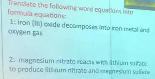 Translate the following word equations into
formula equations:
1: iron (III) oxide decomposes into iron metal and
oxygen gas
2: magnesium nitrate reacts with lithium sulfate
to produce lithium nitrate and magnesium sulfate