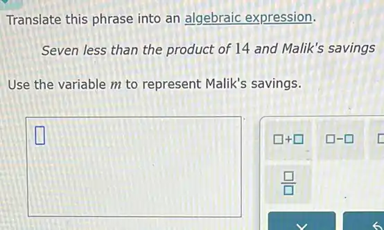 Translate this phrase into an algebraic expression.
Seven less than the product of 14 and Malik's savings
Use the variable m to represent Malik's savings.
square 
LI