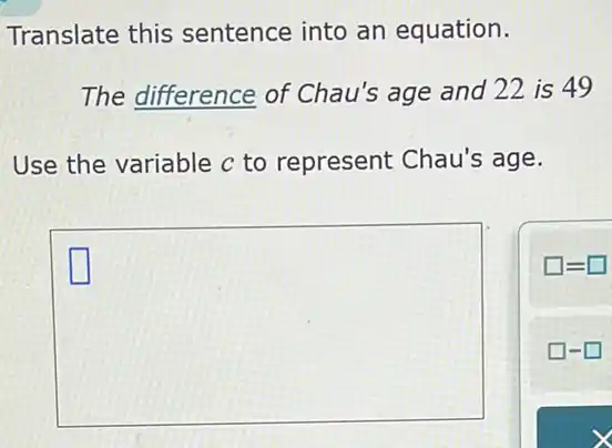 Translate this sentence into an equation.
The difference of Chau's age and 22 is 49
Use the variable c to represent Chau's age.
square 
square