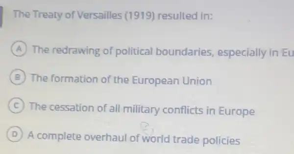 The Treaty of Versailles (1919)resulted in:
A The redrawing of political boundaries especially in Eu
B The formation of the European Union
C The cessation of all military conflicts in Europe
D
A complete overhaul of world trade policies