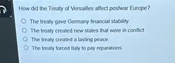 How did the Treaty of Versailles affect postwar Europe?
The treaty gave Germany financial stability
The treaty created new states that were in conflict
The treaty created a lasting peace
The treaty forced Italy to pay reparations