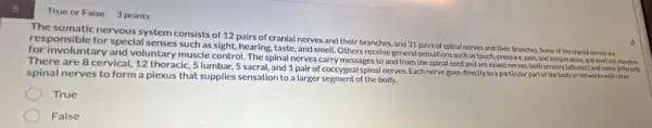 True or False 3 points
The somatic nervous system consists of 12 pairs of cranial nerves and their branches, and 31 pairs of spinal nerves and their branches. Some of the cranial nerves are
for Involuntary and voluntary muscle control. The spinal nerves carry messages to and from the spinal cord and are mixed nerves, both sersory (afferent) and motor (efferent)
special senses such as sight, hearing, taste, and smell Others receive general sensation such as touch, pressure pain, and temperature and wend out
There are 8 cervical, 12 thoracic, 5 lumbar, 5 sacral, and 1 pair of coccygeal spinal nerves Each nerve goes directly to a particular part of the body or networks with other
spinal nerves to form a plexus that supplies sensation to a larger segment of the body.
True
False