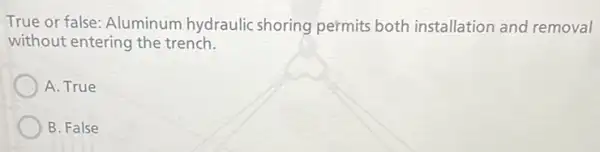 True or false: Aluminum hydraulic shoring permits both installation and removal
without entering the trench.
A. True
B. False