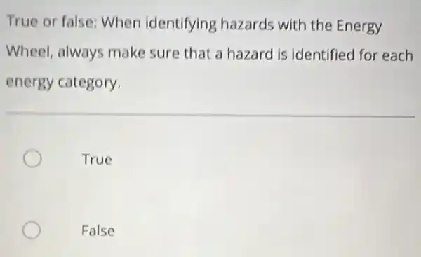 True or false: When identifying hazards with the Energy
Wheel, always make sure that a hazard is identified for each
energy category.
True
False