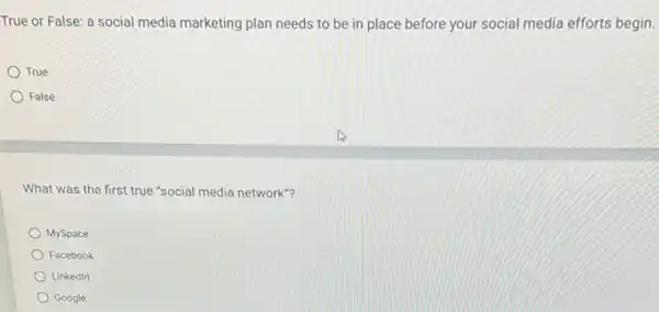 True or False: a social media marketing plan needs to be in place before your social media efforts begin.
True
False
What was the first true "social media network"?
MySpace
Facebook
Linkedin
Google