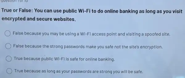 True or False: You can use public Wi -Fi to do online banking as long as you visit
encrypted and secure websites.
False because you may be using a Wi -Fl access point and visiting a spoofed site.
False because the strong passwords make you safe not the site's encryption.
True because public Wi-FI Is safe for online banking.
True because as long as your passwords are strong you will be safe.