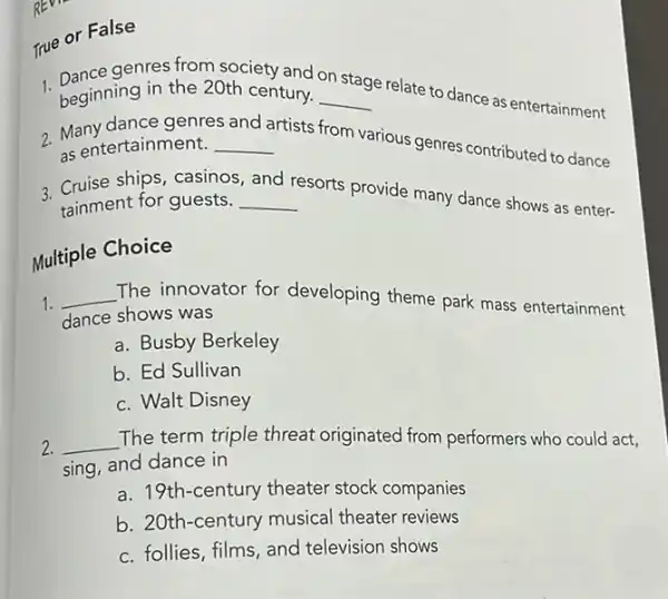 True or False
1. Dance genres from society and
__ e relate to dance as entertainment beginning in the 20th century.
stage
and
2. Mentertainment. __ artists from various genres contributed to dance as entertainment.
3. Cruise ships, casinos
__
resorts provide many dance shows as enter-
and
tainment for guests.
Multiple Choice
1. __ The innovator for developing theme park mass entertainment
dance shows was
a. Busby Berkeley
b. Ed Sullivan
c. Walt Disney
2. __ The term triple threat originated from performers who could act,
sing, and dance in
a. 19th-century theater stock companies
b. 20th-century musical theater reviews
c. follies, films, and television shows