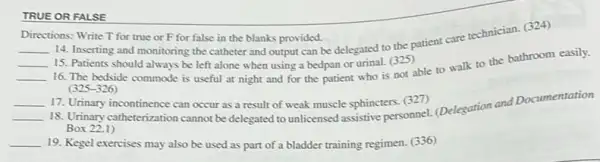 TRUE OR FALSE
Directions: Write T for true or F for false in the blanks provided.
__
14. Inserting and monitoring the catheter and output can be delegated to the patient care technician.(324)
__ 15. Patients should always be left alone when using a bedpan or urinal. (325)
__
16. The bedside commode is useful at night and for the patient who is not able to walk to the bathroom easily.
(325-326)
__ 17. Urinary incontinence can occur as a result of weak muscle sphincters (327)
__
18. Urinary catheterization cannot be delegated to unlicensed esphine personnel. (Delegation and Documentation
Box 22.1)
__ 19. Kegel exercises may also be used as part of a bladder training regimen. (336)